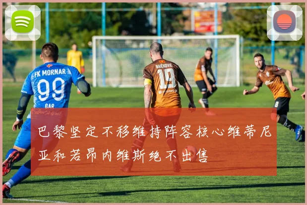 巴黎坚定不移维持阵容核心维蒂尼亚和若昂内维斯绝不出售