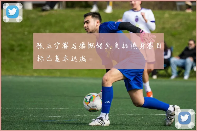 张玉宁赛后感慨错失良机热身赛目标已基本达成