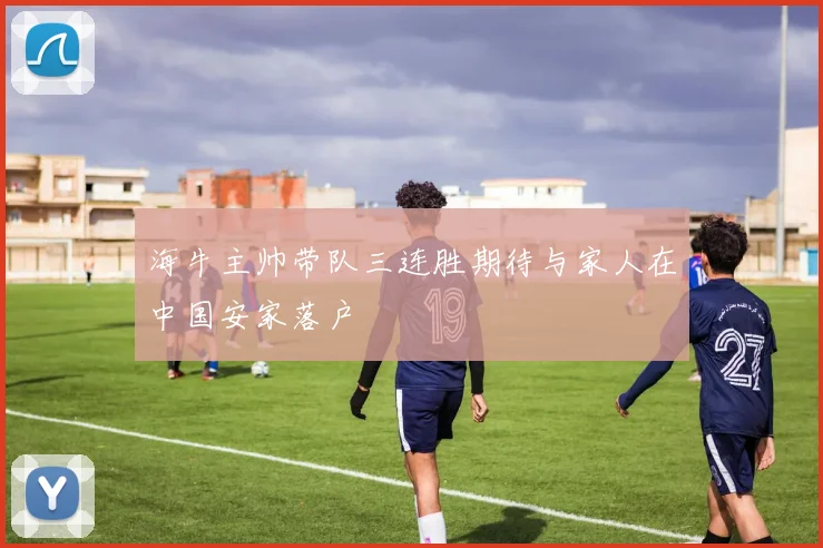 海牛主帅带队三连胜期待与家人在中国安家落户