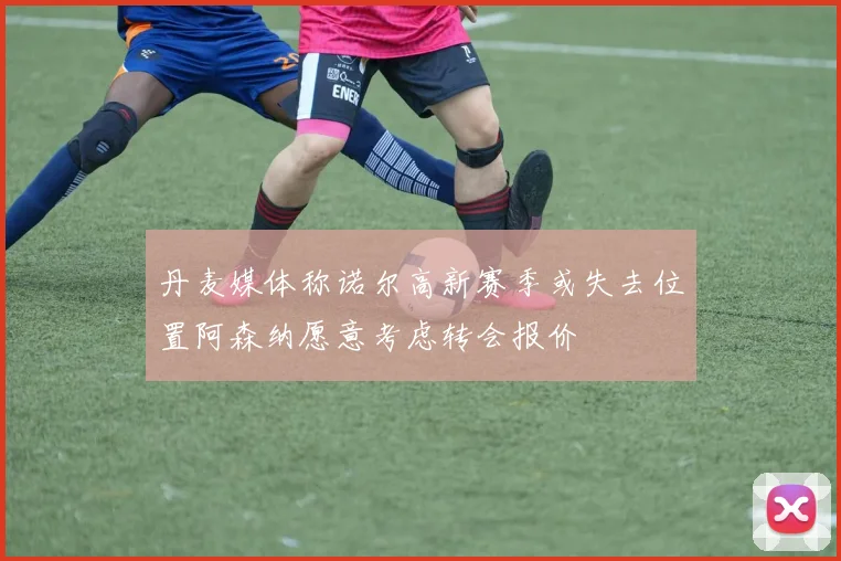 丹麦媒体称诺尔高新赛季或失去位置阿森纳愿意考虑转会报价