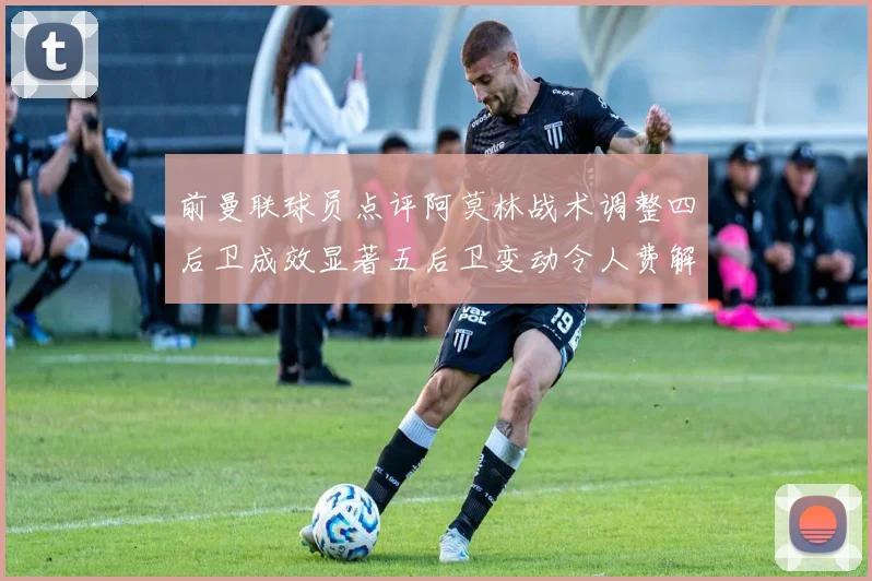 前曼联球员点评阿莫林战术调整四后卫成效显著五后卫变动令人费解