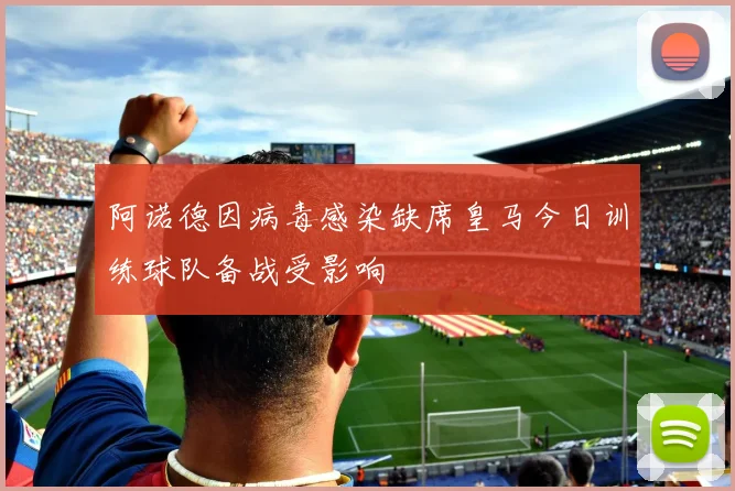 阿诺德因病毒感染缺席皇马今日训练球队备战受影响