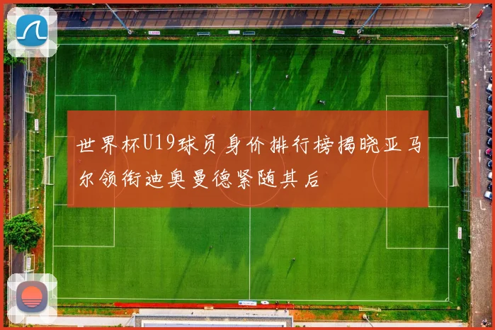 世界杯U19球员身价排行榜揭晓亚马尔领衔迪奥曼德紧随其后