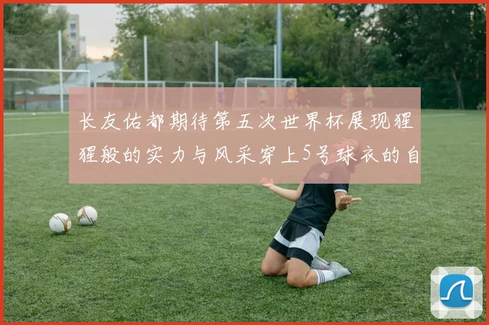 长友佑都期待第五次世界杯展现猩猩般的实力与风采穿上5号球衣的自豪感