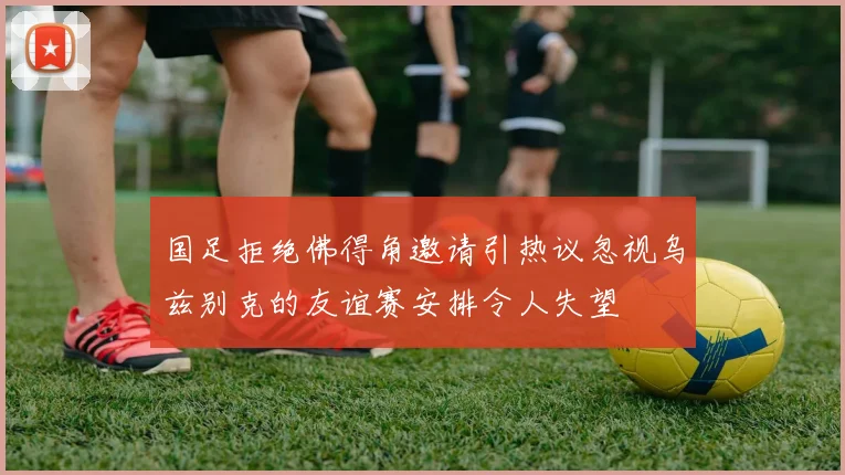 国足拒绝佛得角邀请引热议忽视乌兹别克的友谊赛安排令人失望