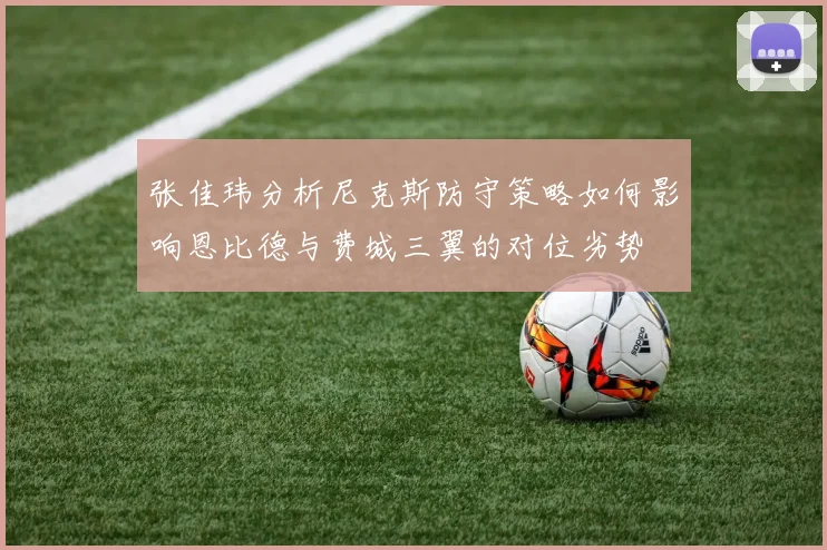 张佳玮分析尼克斯防守策略如何影响恩比德与费城三翼的对位劣势