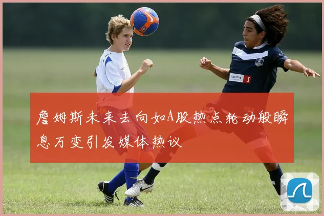 詹姆斯未来去向如A股热点轮动般瞬息万变引发媒体热议