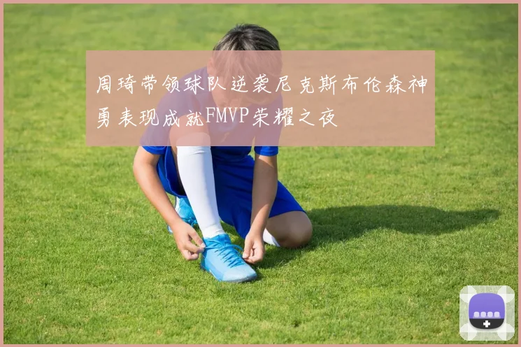 周琦带领球队逆袭尼克斯布伦森神勇表现成就FMVP荣耀之夜