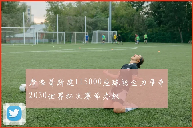 摩洛哥新建115000座球场全力争夺2030世界杯决赛举办权