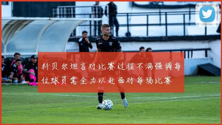 科贝尔坦言对比赛过程不满强调每位球员需全力以赴面对每场比赛