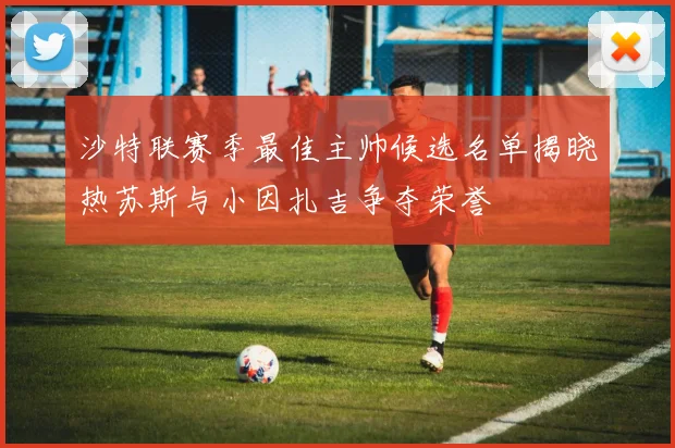 沙特联赛季最佳主帅候选名单揭晓热苏斯与小因扎吉争夺荣誉