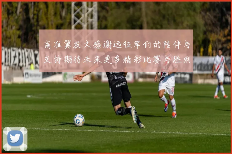 高准翼发文感谢远征军们的陪伴与支持期待未来更多精彩比赛与胜利