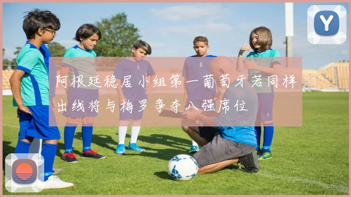 阿根廷稳居小组第一葡萄牙若同样出线将与梅罗争夺八强席位