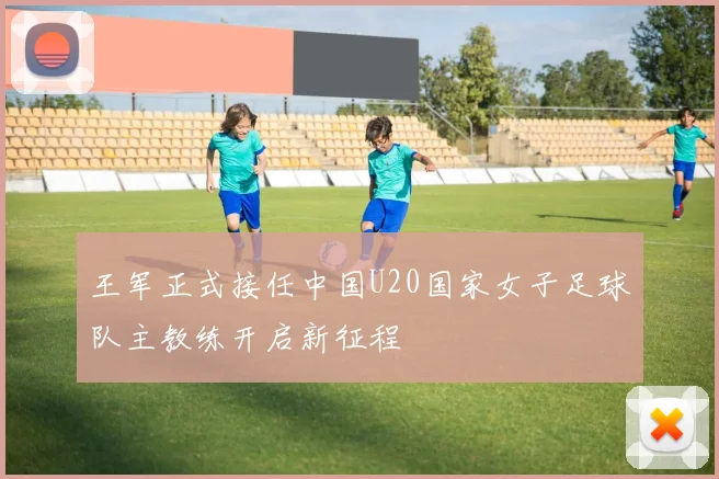 王军正式接任中国U20国家女子足球队主教练开启新征程