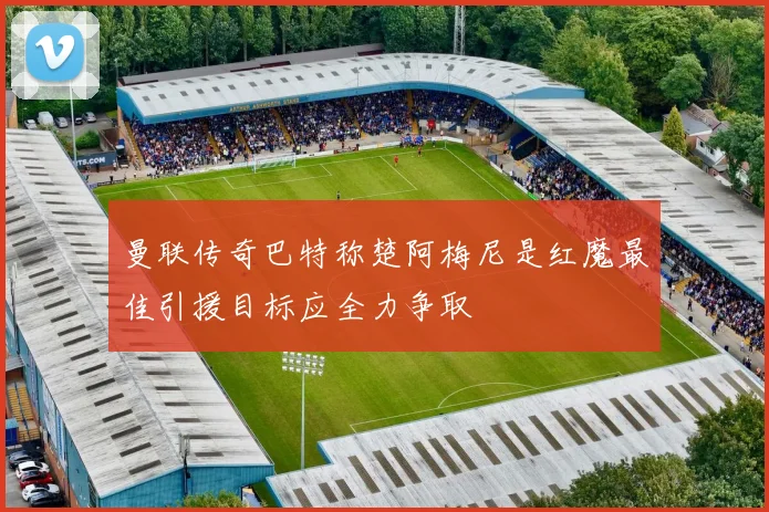 曼联传奇巴特称楚阿梅尼是红魔最佳引援目标应全力争取