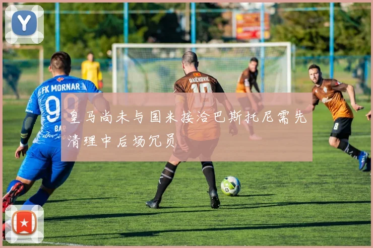 皇马尚未与国米接洽巴斯托尼需先清理中后场冗员