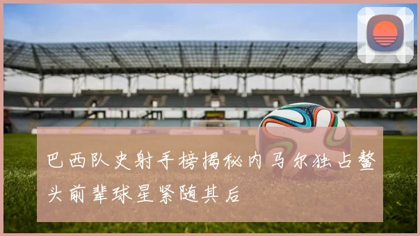 巴西队史射手榜揭秘内马尔独占鳌头前辈球星紧随其后
