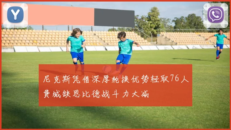 尼克斯凭借深厚轮换优势轻取76人费城缺恩比德战斗力大减