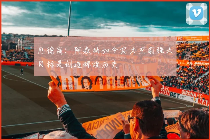 厄德高：阿森纳如今实力空前强大目标是创造辉煌历史