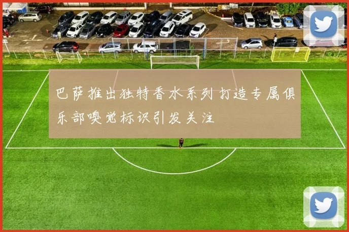 巴萨推出独特香水系列打造专属俱乐部嗅觉标识引发关注