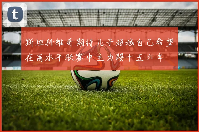 斯坦科维奇期待儿子超越自己希望在高水平联赛中主力踢十五六年