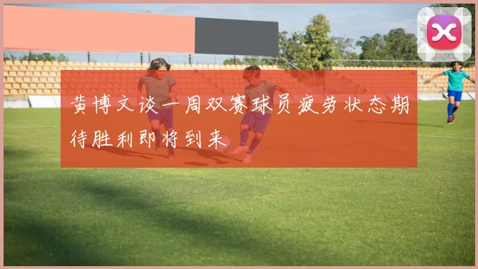 黄博文谈一周双赛球员疲劳状态期待胜利即将到来