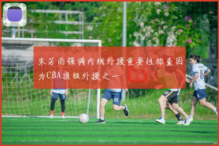 朱芳雨强调内线外援重要性称奎因为CBA顶级外援之一