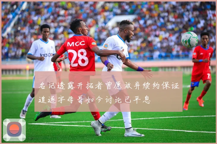 名记透露开拓者曾愿放弃续约保证追逐字母哥如今讨论已平息