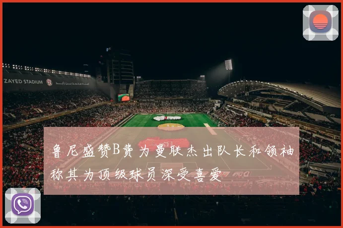 鲁尼盛赞B费为曼联杰出队长和领袖称其为顶级球员深受喜爱