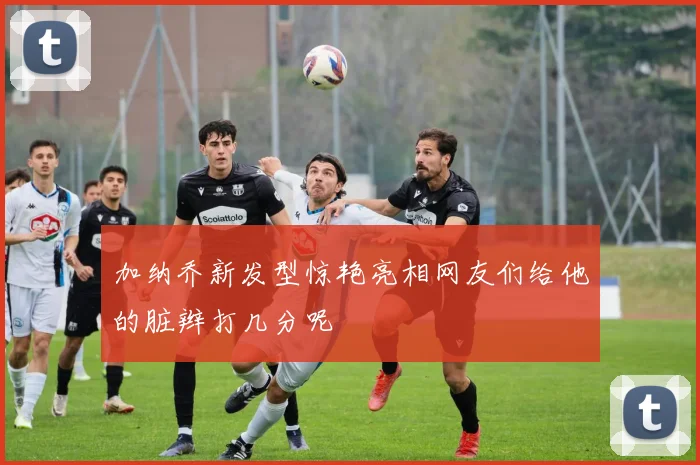 加纳乔新发型惊艳亮相网友们给他的脏辫打几分呢