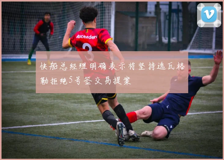 快船总经理明确表示将坚持选瓦格勒拒绝5号签交易提案